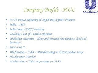 Company Profile - HUL
• A 52% owned subsidiary of Anglo Dutch giant Unilever.
• India – 1888
• India largest FMCG company
• Touching 2 out of 3 Indian consumer
• 20 distinct categories – Home and personal care products, food and
beverages.
• HLL – HUL
• 100 factories – India – Manufacturing its diverse product range
• Headquarter: Mumbai
• Market share – Toilet soap category – 54.3%
 