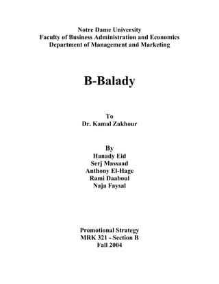 Notre Dame University
Faculty of Business Administration and Economics
   Department of Management and Marketing




               B-Balady

                     To
              Dr. Kamal Zakhour


                      By
                 Hanady Eid
                Serj Massaad
               Anthony El-Hage
                Rami Daaboul
                 Naja Faysal




             Promotional Strategy
             MRK 321 - Section B
                 Fall 2004
 