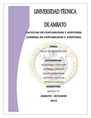 1
FACULTAD DE CONTABILIDAD Y AUDITORIA
CARRERA DE CONTABILIDAD Y AUDITORIA
TEMA:
PLAN DE MARKETING
INTEGRANTES:
GEOCONDA ATACUCHI
GABRIELA PROAÑO
ZULAY QUINALUISA
JENNIFER SALAZAR
PATRICIA VARGAS
SEMESTRE:
SEXTO “C”
AMBATO - ECUADOR
2015
 
