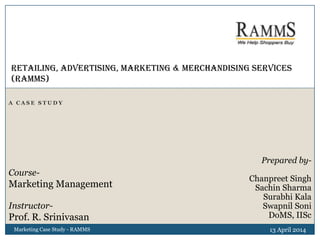 A C A S E S T U D Y
13 April 2014Marketing Case Study - RAMMS
Retailing, ADVERTISING, MARKETING & MERCHANDISING Services
(RAMMS)
Prepared by-
Chanpreet Singh
Sachin Sharma
Surabhi Kala
Swapnil Soni
DoMS, IISc
Course-
Marketing Management
Instructor-
Prof. R. Srinivasan
 