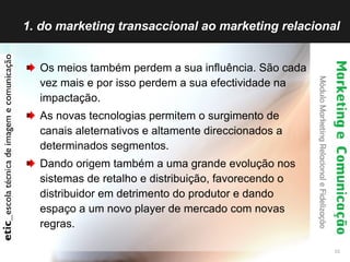 1. do marketing transaccional ao marketing relacional Os meios também perdem a sua influência. São cada vez mais e por isso perdem a sua efectividade na impactação. As novas tecnologias permitem o surgimento de canais aleternativos e altamente direccionados a determinados segmentos. Dando origem também a uma grande evolução nos sistemas de retalho e distribuição, favorecendo o distribuidor em detrimento do produtor e dando espaço a um novo player de mercado com novas regras. 