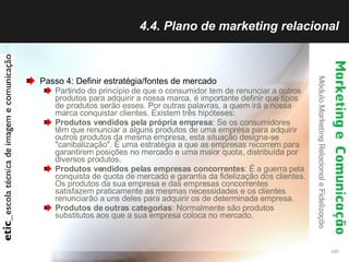 4.4. Plano de marketing relacional Passo 4: Definir estratégia/fontes de mercado Partindo do princípio de que o consumidor tem de renunciar a outros produtos para adquirir a nossa marca, é importante definir que tipos de produtos serão esses. Por outras palavras, a quem irá a nossa marca conquistar clientes.  Existem três hipóteses:  Produtos vendidos pela própria empresa : Se os consumidores têm que renunciar a alguns produtos de uma empresa para adquirir outros produtos da mesma empresa, esta situação designa-se "canibalização". É uma estratégia a que as empresas recorrem para garantirem posições no mercado e uma maior quota, distribuída por diversos produtos.  Produtos vendidos pelas empresas concorrentes : É a guerra pela conquista de quota de mercado e garantia da fidelização dos clientes. Os produtos da sua empresa e das empresas concorrentes satisfazem praticamente as mesmas necessidades e os clientes renunciarão a uns deles para adquirir os de determinada empresa.  Produtos de outras categorias : Normalmente são produtos substitutos aos que a sua empresa coloca no mercado.  