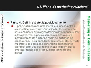 4.4. Plano de marketing relacional Passo 4: Definir estratégia/posicionamento O posicionamento de uma marca é a junção entre a sua identidade e a sua diferenciação. É diferente do posicionamento estratégico definido anteriormente. Por outras palavras, o posicionamento indica o que a marca representa e a forma como se distingue da concorrência - pela qualidade, pelo preço, etc.. É muito importante que este posicionamento se mantenha coerente, uma vez que representa a imagem que a empresa deseja que o consumidor tenha da sua marca.  
