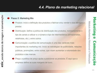 4.4. Plano de marketing relacional Passo 5: Marketing Mix Produto: inclui a definição dos produtos a fabricar e/ou vender e dos serviços a prestar.  Distribuição: define a política de distribuição dos produtos, nomeadamente o tipo de canais a utilizar e o número e tipo de intermediários (armazenistas, retalhistas, etc.), entre outros.  Comunicação: a política de comunicação é uma das variáveis mais importantes do  marketing mix.  Inclui as estratégias de publicidade, relações públicas, promoções, entre outras, que visam aumentar a notoriedade dos produtos e das marcas.  Preço: a política de preço ajuda a posicionar os produtos. É aqui que a empresa define as suas margens de lucro.  
