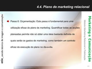 4.4. Plano de marketing relacional Passo 6: Orçamentação: Este passo é fundamental para uma utilização eficaz do plano de  marketing . Quantificar todas as acções planeadas permite não só obter uma ideia bastante definida de quais serão os gastos de  marketing , como também um controlo eficaz da execução do plano no dia-a-dia.  
