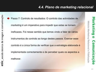 4.4. Plano de marketing relacional Passo 7: Controlo de resultados: O controlo das actividades de  marketing  é um imperativo para impedir que estas se tornem ineficazes. Foi nesse sentido que temos vindo a falar de vários instrumentos de controlo ao longo destes passos. Exercer esse controlo é a única forma de verificar que a estratégia elaborada é implementada correctamente e de perceber quais os aspectos a melhorar.  
