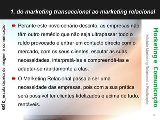 1. do marketing transaccional ao marketing relacional Perante este novo cenário descrito, as empresas não têm outro remédio que não seja ultrapassar todo o ruído provocado e entrar em contacto directo com o mercado, com os seus clientes, escutar as suas necessidades, interpretá-las e compreendê-las e adaptar-se rapidamente a elas. O Marketing Relacional passa a ser uma necessidade das empresas, pois com a sua prática será possível ter clientes fidelizados e acima de tudo, rentáveis. 
