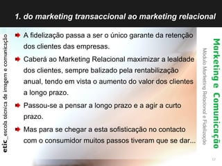 1. do marketing transaccional ao marketing relacional A fidelização passa a ser o único garante da retenção dos clientes das empresas. Caberá ao Marketing Relacional maximizar a lealdade dos clientes, sempre balizado pela rentabilização anual, tendo em vista o aumento do valor dos clientes a longo prazo. Passou-se a pensar a longo prazo e a agir a curto prazo. Mas para se chegar a esta sofisticação no contacto com o consumidor muitos passos tiveram que se dar... 