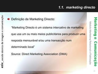 1.1.  marketing directo Definição de Marketing Directo: “ Marketing Directo é um sistema intercativo de marketing que usa um ou mais meios publicitários para produzir uma resposta mensurável e/ou uma transacção num determinado local” Source: Direct Marketing Association (DMA) 