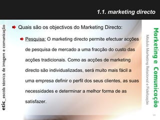1.1. marketing directo Quais são os objectivos do Marketing Directo: Pesquisa:  O marketing directo permite efectuar acções de pesquisa de mercado a uma fracção do custo das acções tradicionais. Como as acções de marketing directo são individualizadas, será muito mais fácil a uma empresa definir o perfil dos seus clientes, as suas necessidades e determinar a melhor forma de as satisfazer.  