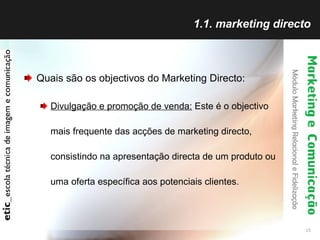 1.1. marketing directo Quais são os objectivos do Marketing Directo: Divulgação e promoção de venda:  Este é o objectivo mais frequente das acções de marketing directo, consistindo na apresentação directa de um produto ou uma oferta específica aos potenciais clientes.  