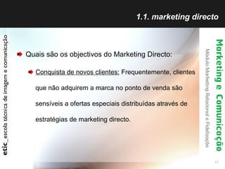 1.1. marketing directo Quais são os objectivos do Marketing Directo: Conquista de novos clientes:  Frequentemente, clientes que não adquirem a marca no ponto de venda são sensíveis a ofertas especiais distribuídas através de estratégias de marketing directo.  