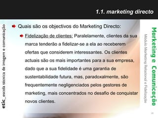 1.1. marketing directo Quais são os objectivos do Marketing Directo: Fidelização de clientes:  Paralelamente, clientes da sua marca tenderão a fidelizar-se a ela ao receberem ofertas que considerem interessantes. Os clientes actuais são os mais importantes para a sua empresa, dado que a sua fidelidade é uma garantia de sustentabilidade futura, mas, paradoxalmente, são frequentemente negligenciados pelos gestores de marketing, mais concentrados no desafio de conquistar novos clientes.  
