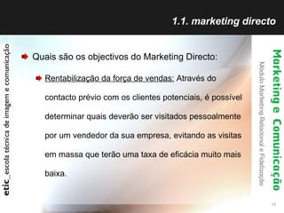 1.1. marketing directo Quais são os objectivos do Marketing Directo: Rentabilização da força de vendas:  Através do contacto prévio com os clientes potenciais, é possível determinar quais deverão ser visitados pessoalmente por um vendedor da sua empresa, evitando as visitas em massa que terão uma taxa de eficácia muito mais baixa.  