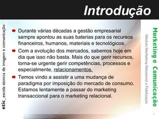 Introdução Durante várias décadas a gestão empresarial sempre apontou as suas baterias para os recursos financeiros, humanos, materiais e tecnológicos. Com a evolução dos mercados, sabemos hoje em dia que isso não basta. Mais do que gerir recursos, torna-se urgente gerir competências, processos e especialmente,  relacionamentos. Temos vindo a assistir a uma mudança de paradigma por imposição do mercado de consumo. Estamos lentamente a passar do marketing transaccional para o marketing relacional. 