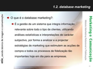1.2. database marketing O que é o database marketing?: É a gestão de um sistema que integra informação relevante sobre todo o tipo de clientes, utilizando análises estatísticas e interpretações de carácter subjectivo, por forma a analizar e a projectar estratégias de marketing que estimulem as acções de compra e todos os processos de fidelização tão importantes hoje em dia para as empresas. 