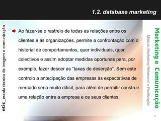1.2. database marketing Ao fazer-se o rastreio de todas as relações entre os clientes e as organizações, permite a confrontação com o historial de comportamentos, quer individuais, quer colectivos e assim adoptar medidas oportunas para, por exemplo, fazer descer as “taxas de deserção”. Sem este controlo a antecipação das empresas às expectativas de mercado seria muito difícil, para além de permitir construir uma relação entre a empresa e os seus clientes. 
