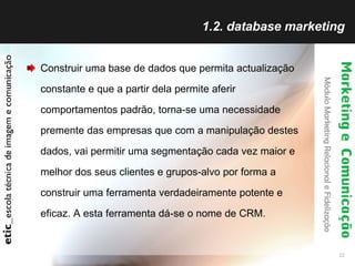 1.2. database marketing Construir uma base de dados que permita actualização constante e que a partir dela permite aferir comportamentos padrão, torna-se uma necessidade premente das empresas que com a manipulação destes dados, vai permitir uma segmentação cada vez maior e melhor dos seus clientes e grupos-alvo por forma a construir uma ferramenta verdadeiramente potente e eficaz. A esta ferramenta dá-se o nome de CRM. 