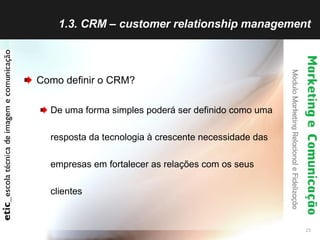 1.3. CRM – customer relationship management Como definir o CRM? De uma forma simples poderá ser definido como uma resposta da tecnologia à crescente necessidade das empresas em fortalecer as relações com os seus clientes 