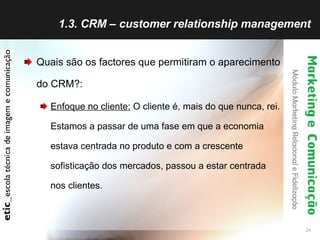 1.3. CRM – customer relationship management Quais são os factores que permitiram o aparecimento do CRM?: Enfoque no cliente:  O cliente é, mais do que nunca, rei. Estamos a passar de uma fase em que a economia estava centrada no produto e com a crescente sofisticação dos mercados, passou a estar centrada nos clientes. 