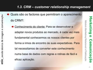 1.3. CRM – customer relationship management Quais são os factores que permitiram o aparecimento do CRM?: Conhecimento do cliente:  Para se desenvolver e adaptar novos produtos ao mercado, é cada vez mais fundamental conhecermos os nossos clientes por forma a irmos de encontro às suas expectativas. Para tal necessitamos de converter este conhecimento numa base de dados com regras e rotinas de fácil e eficaz aplicação. 
