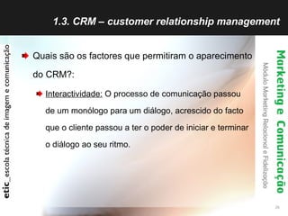 1.3. CRM – customer relationship management Quais são os factores que permitiram o aparecimento do CRM?: Interactividade:  O processo de comunicação passou de um monólogo para um diálogo, acrescido do facto que o cliente passou a ter o poder de iniciar e terminar o diálogo ao seu ritmo. 