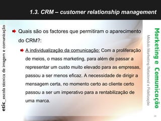 1.3. CRM – customer relationship management Quais são os factores que permitiram o aparecimento do CRM?: A individualização da comunicação:  Com a proliferação de meios, o mass marketing, para além de passar a representar um custo muito elevado para as empresas, passou a ser menos eficaz. A necessidade de dirigir a mensagem certa, no momento certo ao cliente certo passou a ser um imperativo para a rentabilização de uma marca. 