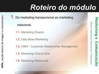 Roteiro do módulo 1.   Do marketing transaccional ao marketing relacional 1.1.  Marketing Directo  1.2.  Data Base Marketing  1.3.  CRM – Customer Relationship Management 1.4.  Marketing One-to-One 1.5.  Marketing Relacional 