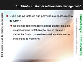 1.3. CRM – customer relationship management Quais são os factores que permitiram o aparecimento do CRM?: Os clientes como um activo a longo prazo:  Para além de garantir uma rentabilização, são os clientes o melhor barómetro para o desenvolvimento de futuras estratégias de marketing. 