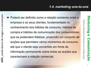 1.4. marketing one-to-one Poderá ser definido como a relação existente entre a empresa e os seus clientes, fundamentada no conhecimento dos hábitos de consumo, hábitos de compra e hábitos de comunicação dos consumidores que se pretendem fidelizar, propondo um conjunto de acções que permitam vários momentos de consumo até que o cliente seja convertido em fonte de informação permanente sobre todas as acções que caracterizem a relação comercial. 
