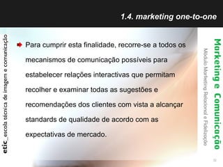 1.4. marketing one-to-one Para cumprir esta finalidade, recorre-se a todos os mecanismos de comunicação possíveis para estabelecer relações interactivas que permitam recolher e examinar todas as sugestões e recomendações dos clientes com vista a alcançar standards de qualidade de acordo com as expectativas de mercado. 