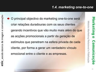 1.4. marketing one-to-one O principal objectivo do marketing one-to-one será criar relações duradouras com os seus clientes gerando incentivos que vão muito mais além do que as acções promocionais a partir da geração de estímulos que penetram na esfera privada de cada cliente, por forma a gerar um verdadeiro vínculo emocional entre o cliente e as empresas. 