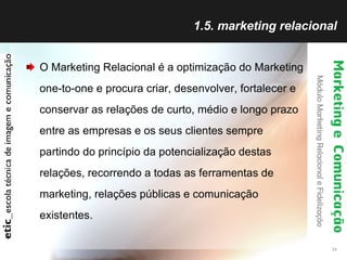 1.5. marketing relacional O Marketing Relacional é a optimização do Marketing one-to-one e procura criar, desenvolver, fortalecer e conservar as relações de curto, médio e longo prazo entre as empresas e os seus clientes sempre partindo do princípio da potencialização destas relações, recorrendo a todas as ferramentas de marketing, relações públicas e comunicação existentes. 