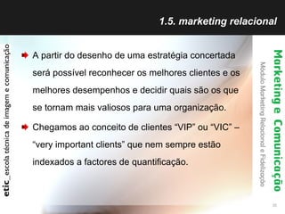 1.5. marketing relacional A partir do desenho de uma estratégia concertada será possível reconhecer os melhores clientes e os melhores desempenhos e decidir quais são os que se tornam mais valiosos para uma organização. Chegamos ao conceito de clientes “VIP” ou “VIC” – “very important clients” que nem sempre estão indexados a factores de quantificação. 
