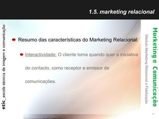 1.5. marketing relacional Resumo das características do Marketing Relacional: Interactividade:  O cliente toma quando quer a iniciativa do contacto, como receptor e emissor de comunicações. 