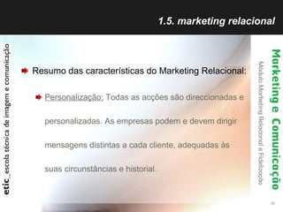 1.5. marketing relacional Resumo das características do Marketing Relacional: Personalização:  Todas as acções são direccionadas e personalizadas. As empresas podem e devem dirigir mensagens distintas a cada cliente, adequadas às suas circunstâncias e historial. 