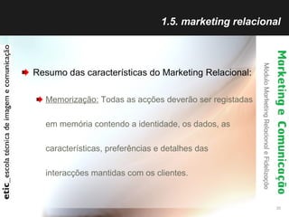 1.5. marketing relacional Resumo das características do Marketing Relacional: Memorização:  Todas as acções deverão ser registadas em memória contendo a identidade, os dados, as características, preferências e detalhes das interacções mantidas com os clientes. 