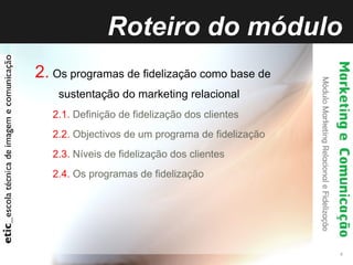 Roteiro do módulo 2.   Os programas de fidelização como base de sustentação do marketing relacional 2.1.  Definição de fidelização dos clientes 2.2.  Objectivos de um programa de fidelização 2.3.  Níveis de fidelização dos clientes 2.4.  Os programas de fidelização 