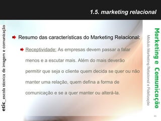 1.5. marketing relacional Resumo das características do Marketing Relacional: Receptividade:  As empresas devem passar a falar menos e a escutar mais. Além do mais deverão permitir que seja o cliente quem decida se quer ou não manter uma relação, quem defina a forma de comunicação e se a quer manter ou alterá-la. 