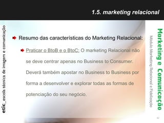 1.5. marketing relacional Resumo das características do Marketing Relacional: Praticar o BtoB e o BtoC:  O marketing Relacional não se deve centrar apenas no Business to Consumer. Deverá também apostar no Business to Business por forma a desenvolver e explorar todas as formas de potenciação do seu negócio. 