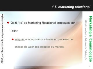 1.5. marketing relacional Os 6 “I´s” do Marketing Relacional propostos por Diller: integrar:  e incorporar os clientes no processo de criação do valor dos produtos ou marcas. 