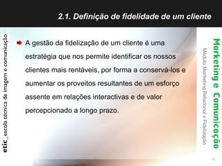 2.1. Definição de fidelidade de um cliente  A gestão da fidelização de um cliente é uma estratégia que nos permite identificar os nossos clientes mais rentáveis, por forma a conservá-los e aumentar os proveitos resultantes de um esforço assente em relações interactivas e de valor percepcionado a longo prazo. 