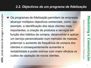 2.2. Objectivos de um programa de fidelização  Os programas de fidelização permitem às empresas alcançar múltiplos objectivos comerciais, como, por exemplo, a identificação dos seus clientes mais importantes, a criação de produtos e serviços em função dos hábitos de compra, desenvolver e aplicar um serviço personalizado num mercado de massas, potenciar o aumento da frequência de compra dos clientes e consequentemente aumentar a rentabilidade e poder estimar com maior eficácia os custos de captação de novos clientes. 
