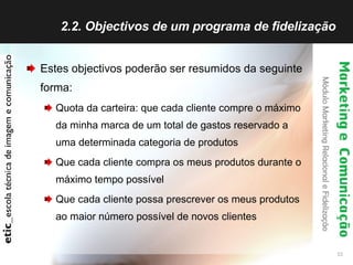 2.2. Objectivos de um programa de fidelização  Estes objectivos poderão ser resumidos da seguinte forma: Quota da carteira: que cada cliente compre o máximo da minha marca de um total de gastos reservado a uma determinada categoria de produtos Que cada cliente compra os meus produtos durante o máximo tempo possível Que cada cliente possa prescrever os meus produtos ao maior número possível de novos clientes 