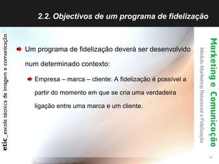 2.2. Objectivos de um programa de fidelização  Um programa de fidelização deverá ser desenvolvido num determinado contexto: Empresa – marca – cliente: A fidelização é possível a partir do momento em que se cria uma verdadeira ligação entre uma marca e um cliente. 