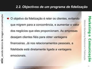 2.2. Objectivos de um programa de fidelização  O objetivo da fidelização é reter os clientes, evitando que migrem para a concorrência, e aumentar o valor dos negócios que eles proporcionam. As empresas desejam clientes fiéis para obter vantagens financeiras. Já nos relacionamentos pessoais, a fidelidade está diretamente ligada a vantagens emocionais. 