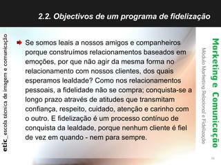 2.2. Objectivos de um programa de fidelização  Se somos leais a nossos amigos e companheiros porque construímos relacionamentos baseados em emoções, por que não agir da mesma forma no relacionamento com nossos clientes, dos quais esperamos lealdade? Como nos relacionamentos pessoais, a fidelidade não se compra; conquista-se a longo prazo através de atitudes que transmitam confiança, respeito, cuidado, atenção e carinho com o outro. E fidelização é um processo contínuo de conquista da lealdade, porque nenhum cliente é fiel de vez em quando - nem para sempre. 