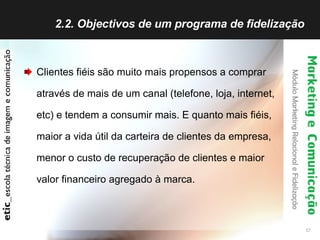 2.2. Objectivos de um programa de fidelização  Clientes fiéis são muito mais propensos a comprar através de mais de um canal (telefone, loja, internet, etc) e tendem a consumir mais. E quanto mais fiéis, maior a vida útil da carteira de clientes da empresa, menor o custo de recuperação de clientes e maior valor financeiro agregado à marca.   