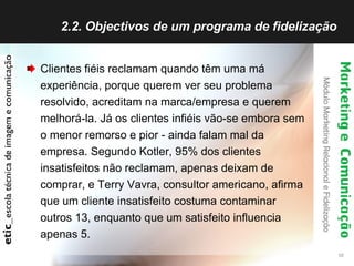 2.2. Objectivos de um programa de fidelização  Clientes fiéis reclamam quando têm uma má experiência, porque querem ver seu problema resolvido, acreditam na marca/empresa e querem melhorá-la. Já os clientes infiéis vão-se embora sem o menor remorso e pior - ainda falam mal da empresa. Segundo Kotler, 95% dos clientes insatisfeitos não reclamam, apenas deixam de comprar, e Terry Vavra, consultor americano, afirma que um cliente insatisfeito costuma contaminar outros 13, enquanto que um satisfeito influencia apenas 5.  