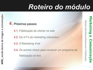 Roteiro do módulo 4.   Próximos passos 4.1.  Fidelização de cliente na web 4.2.  Os 4 F’s do marketing interactivo 4.3.  O Marketing Viral 4.4.  Os pontos chave para construir um programa de fidelização on-line 
